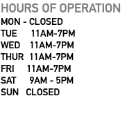 HOURS OF OPERATION MON - CLOSED TUE 11AM-7PM WED 11AM-7PM THUR 11AM-7PM FRI 11AM-7PM SAT 9AM - 5PM SUN CLOSED 